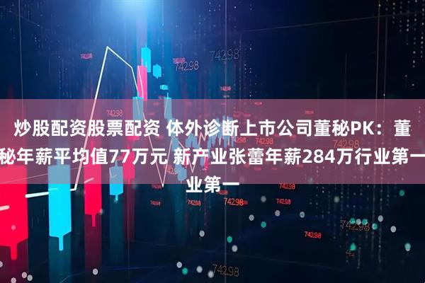 炒股配资股票配资 体外诊断上市公司董秘PK：董秘年薪平均值77万元 新产业张蕾年薪284万行业第一