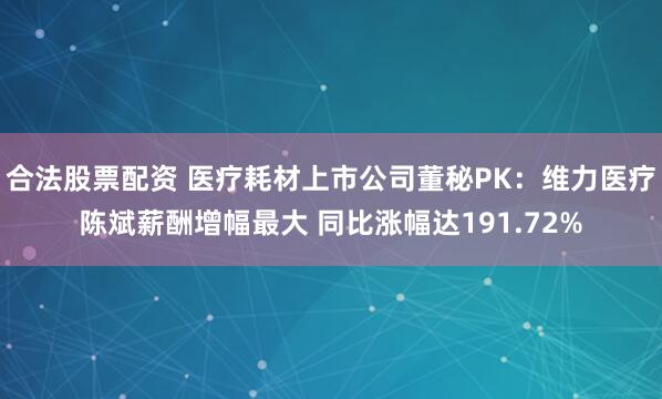 合法股票配资 医疗耗材上市公司董秘PK：维力医疗陈斌薪酬增幅最大 同比涨幅达191.72%