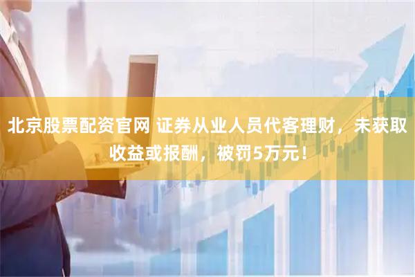 北京股票配资官网 证券从业人员代客理财，未获取收益或报酬，被罚5万元！