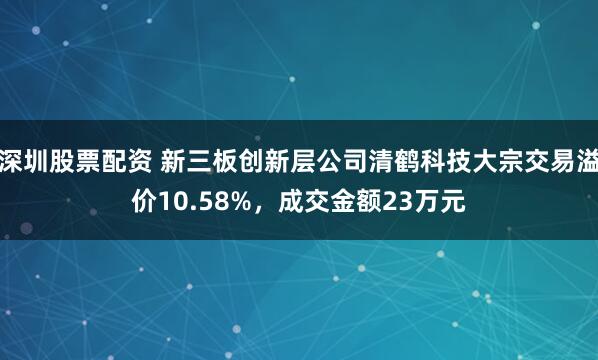 深圳股票配资 新三板创新层公司清鹤科技大宗交易溢价10.58%，成交金额23万元