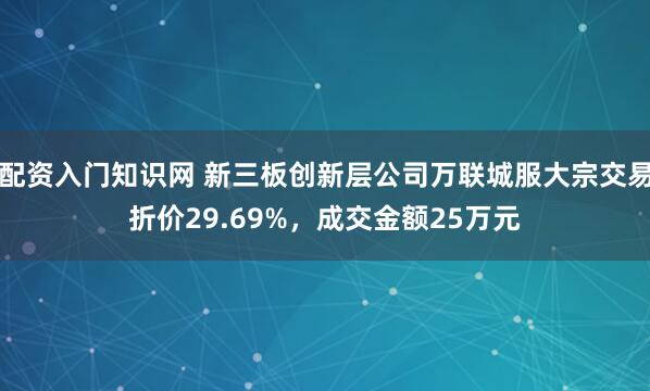配资入门知识网 新三板创新层公司万联城服大宗交易折价29.69%，成交金额25万元