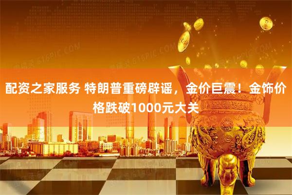 配资之家服务 特朗普重磅辟谣，金价巨震！金饰价格跌破1000元大关