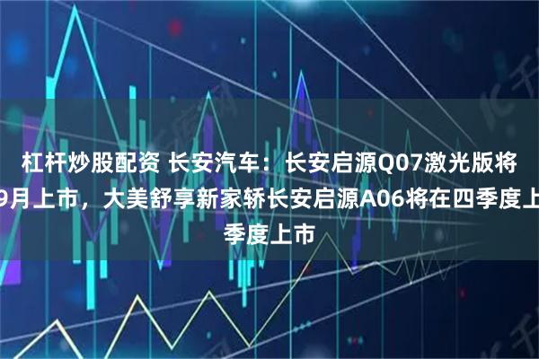 杠杆炒股配资 长安汽车：长安启源Q07激光版将于9月上市，大美舒享新家轿长安启源A06将在四季度上市