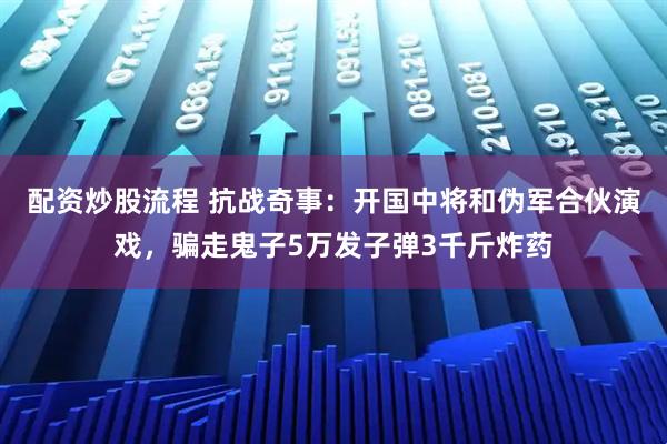 配资炒股流程 抗战奇事：开国中将和伪军合伙演戏，骗走鬼子5万发子弹3千斤炸药
