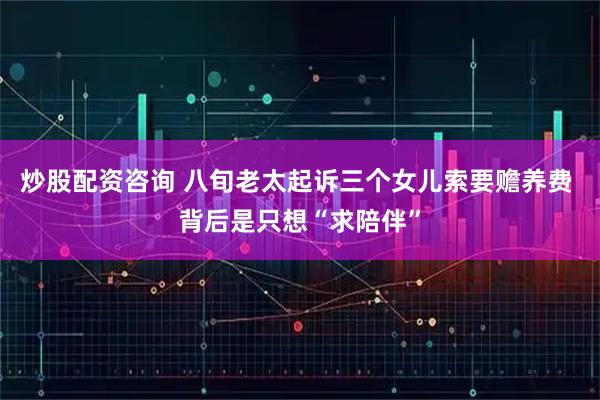 炒股配资咨询 八旬老太起诉三个女儿索要赡养费 背后是只想“求陪伴”