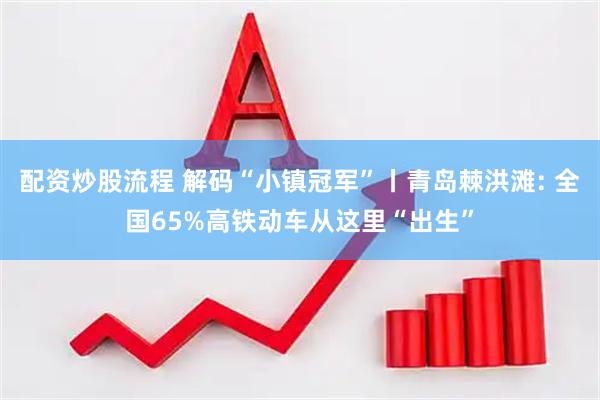 配资炒股流程 解码“小镇冠军”丨青岛棘洪滩: 全国65%高铁动车从这里“出生”
