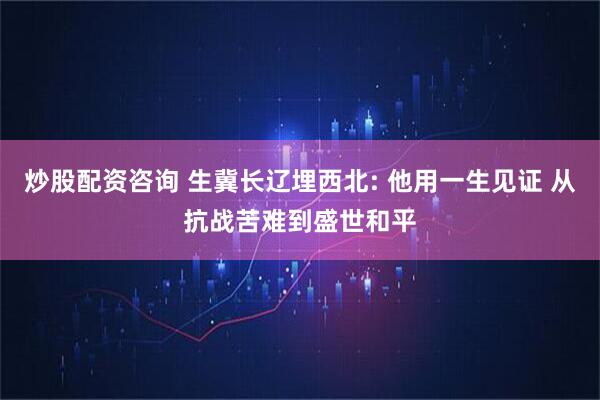 炒股配资咨询 生冀长辽埋西北: 他用一生见证 从抗战苦难到盛世和平