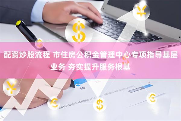 配资炒股流程 市住房公积金管理中心专项指导基层业务 夯实提升服务根基