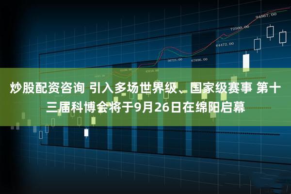 炒股配资咨询 引入多场世界级、国家级赛事 第十三届科博会将于9月26日在绵阳启幕