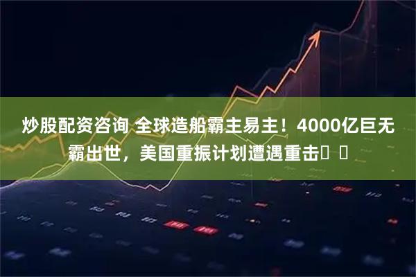 炒股配资咨询 全球造船霸主易主！4000亿巨无霸出世，美国重振计划遭遇重击​​