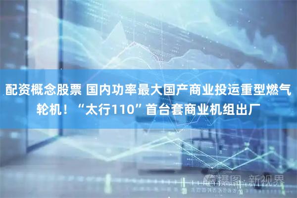 配资概念股票 国内功率最大国产商业投运重型燃气轮机！“太行110”首台套商业机组出厂