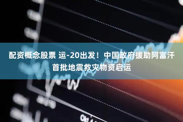 配资概念股票 运-20出发！中国政府援助阿富汗首批地震救灾物资启运