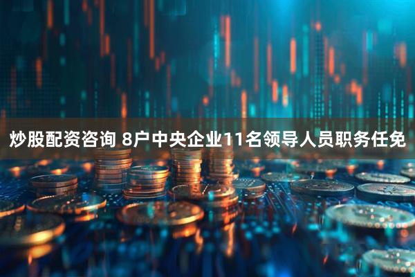 炒股配资咨询 8户中央企业11名领导人员职务任免