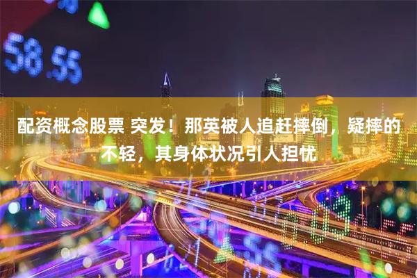 配资概念股票 突发！那英被人追赶摔倒，疑摔的不轻，其身体状况引人担忧