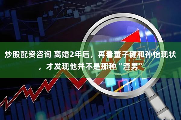 炒股配资咨询 离婚2年后，再看董子健和孙怡现状，才发现他并不是那种“渣男”