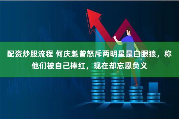 配资炒股流程 何庆魁曾怒斥两明星是白眼狼，称他们被自己捧红，现在却忘恩负义