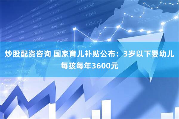 炒股配资咨询 国家育儿补贴公布：3岁以下婴幼儿每孩每年3600元