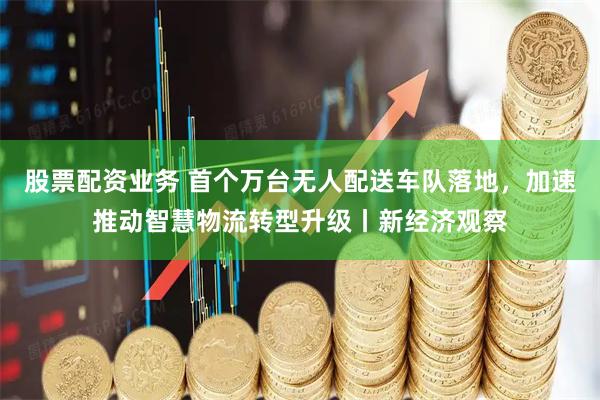 股票配资业务 首个万台无人配送车队落地，加速推动智慧物流转型升级丨新经济观察