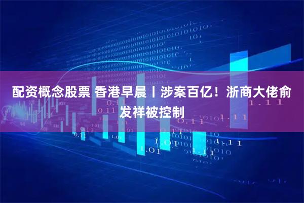 配资概念股票 香港早晨丨涉案百亿！浙商大佬俞发祥被控制