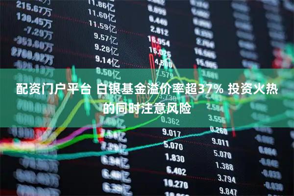 配资门户平台 白银基金溢价率超37% 投资火热的同时注意风险