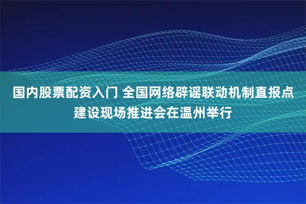 国内股票配资入门 全国网络辟谣联动机制直报点建设现场推进会在温州举行