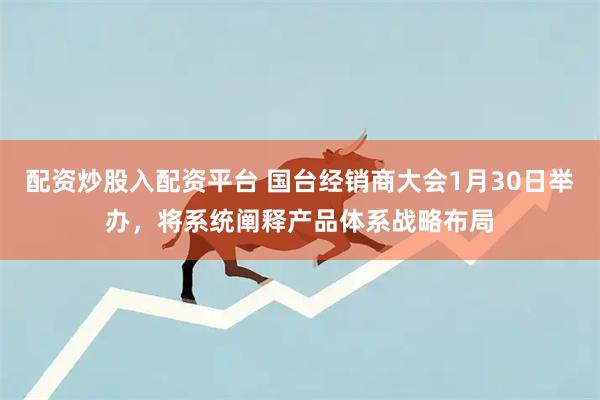 配资炒股入配资平台 国台经销商大会1月30日举办，将系统阐释产品体系战略布局