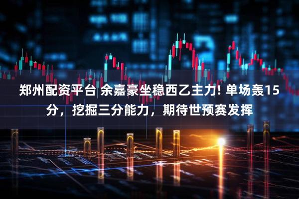 郑州配资平台 余嘉豪坐稳西乙主力! 单场轰15分，挖掘三分能力，期待世预赛发挥