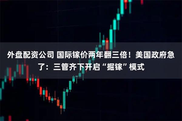 外盘配资公司 国际镓价两年翻三倍！美国政府急了：三管齐下开启“掘镓”模式