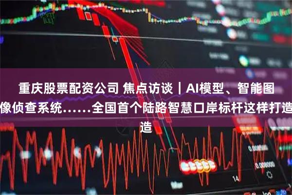 重庆股票配资公司 焦点访谈｜AI模型、智能图像侦查系统……全国首个陆路智慧口岸标杆这样打造