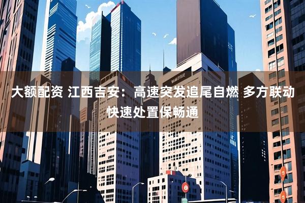 大额配资 江西吉安:高速突发追尾自燃 多方联动快速处置保畅通