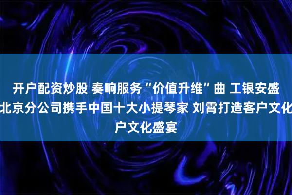 开户配资炒股 奏响服务“价值升维”曲 工银安盛人寿北京分公司携手中国十大小提琴家 刘霄打造客户文化盛宴