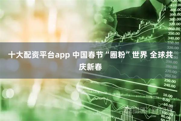 十大配资平台app 中国春节“圈粉”世界 全球共庆新春