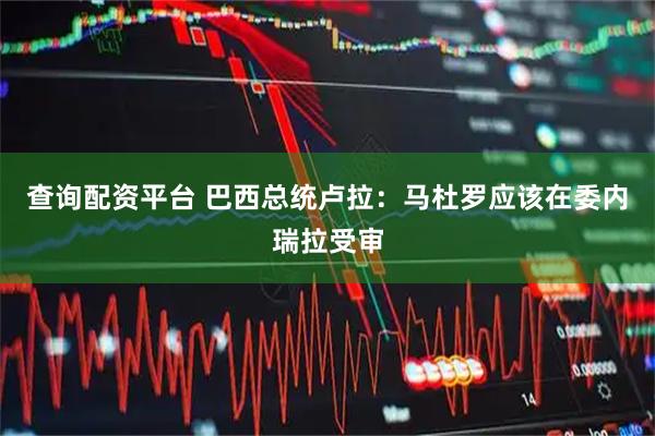 查询配资平台 巴西总统卢拉：马杜罗应该在委内瑞拉受审