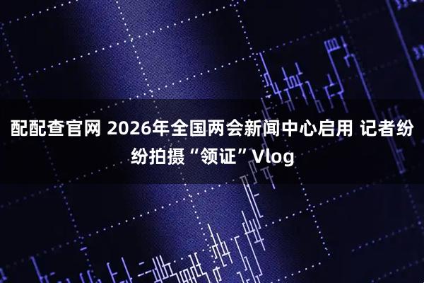 配配查官网 2026年全国两会新闻中心启用 记者纷纷拍摄“领证”Vlog