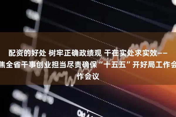 配资的好处 树牢正确政绩观 干在实处求实效——聚焦全省干事创业担当尽责确保“十五五”开好局工作会议