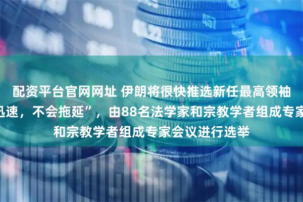 配资平台官网网址 伊朗将很快推选新任最高领袖，“将会非常迅速，不会拖延”，由88名法学家和宗教学者组成专家会议进行选举