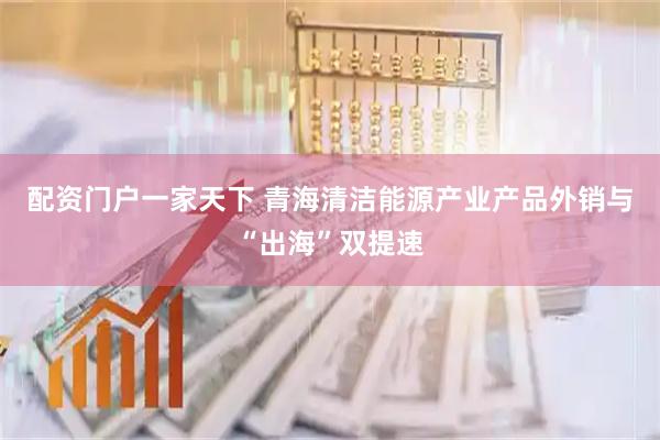 配资门户一家天下 青海清洁能源产业产品外销与“出海”双提速