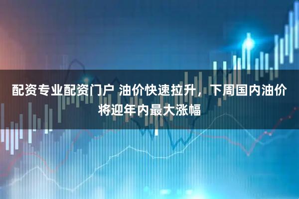 配资专业配资门户 油价快速拉升，下周国内油价将迎年内最大涨幅