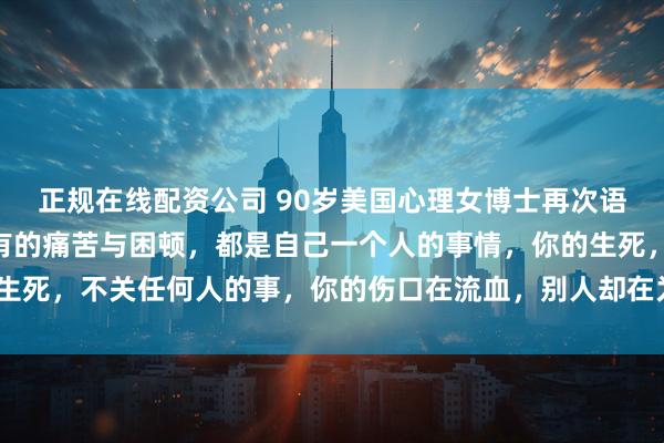 正规在线配资公司 90岁美国心理女博士再次语出惊人！她说：“你所有的痛苦与困顿，都是自己一个人的事情，你的生死，不关任何人的事，你的伤口在流血，别人却在为晚上吃什么发愁！”
