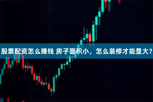 股票配资怎么赚钱 房子面积小，怎么装修才能显大？