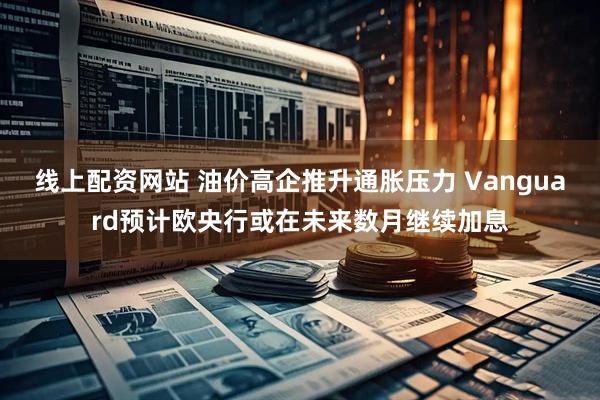 线上配资网站 油价高企推升通胀压力 Vanguard预计欧央行或在未来数月继续加息