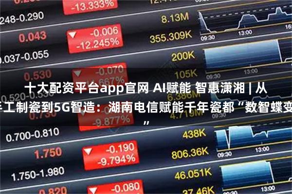 十大配资平台app官网 AI赋能 智惠潇湘 | 从手工制瓷到5G智造：湖南电信赋能千年瓷都“数智蝶变”