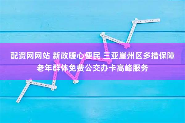 配资网网站 新政暖心便民 三亚崖州区多措保障老年群体免费公交办卡高峰服务