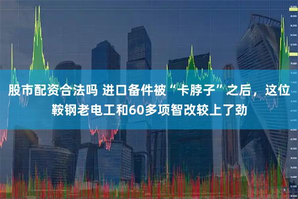 股市配资合法吗 进口备件被“卡脖子”之后，这位鞍钢老电工和60多项智改较上了劲