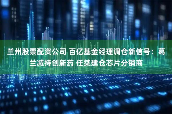 兰州股票配资公司 百亿基金经理调仓新信号：葛兰减持创新药 任桀建仓芯片分销商