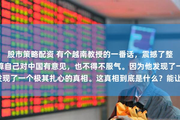 股市策略配资 有个越南教授的一番话，震撼了整个亚洲学术界。他说就算自己对中国有意见，也不得不服气。因为他发现了一个极其扎心的真相。这真相到底是什么？能让现场瞬间鸦雀无声？