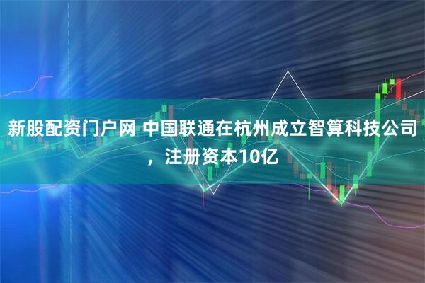 新股配资门户网 中国联通在杭州成立智算科技公司，注册资本10亿