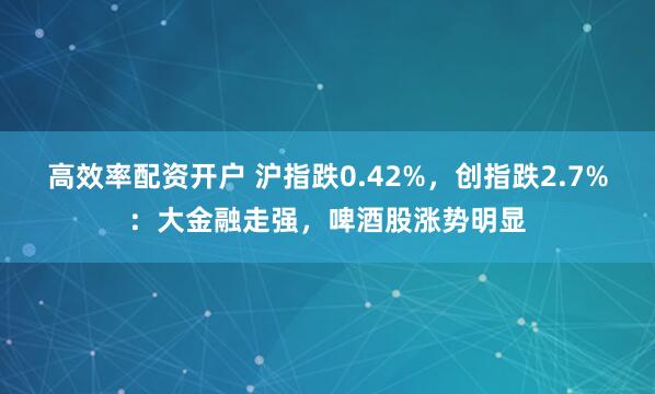 高效率配资开户 沪指跌0.42%，创指跌2.7%：大金融走强，啤酒股涨势明显