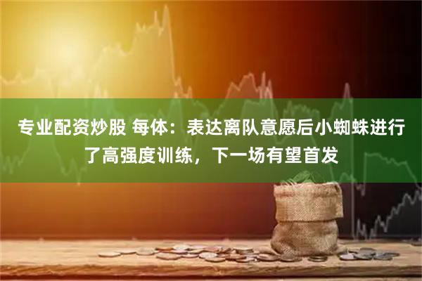 专业配资炒股 每体：表达离队意愿后小蜘蛛进行了高强度训练，下一场有望首发