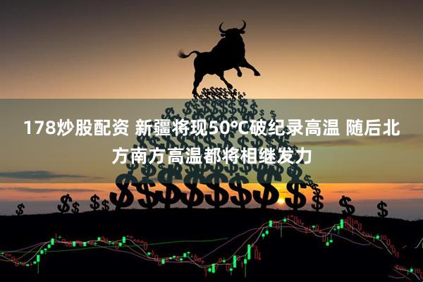 178炒股配资 新疆将现50℃破纪录高温 随后北方南方高温都将相继发力